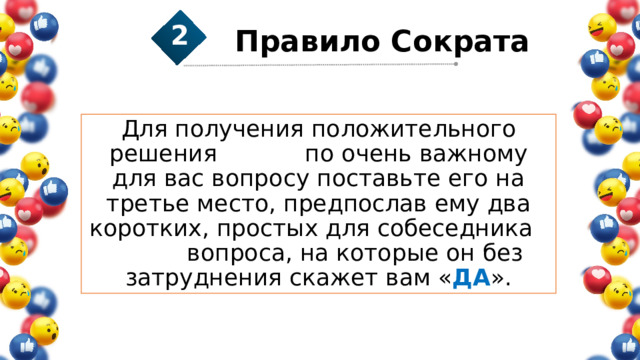 Правило Сократа 2 1 2 Для получения положительного решения по очень важному для вас вопросу поставьте его на третье место, предпослав ему два коротких, простых для собеседника вопроса, на которые он без затруднения скажет вам « ДА ». 