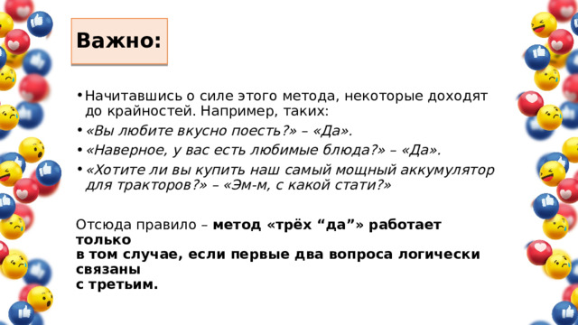 Важно: Начитавшись о силе этого метода, некоторые доходят  до крайностей. Например, таких: «Вы любите вкусно поесть?» – «Да». «Наверное, у вас есть любимые блюда?» – «Да». «Хотите ли вы купить наш самый мощный аккумулятор для тракторов?» – «Эм-м, с какой стати?» Отсюда правило –  метод «трёх “да”» работает только  в том случае, если первые два вопроса логически связаны  с третьим. 