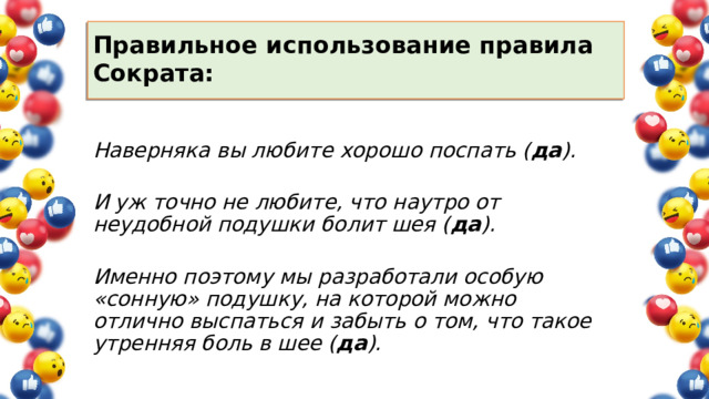 Правильное использование правила Сократа:   Наверняка вы любите хорошо поспать ( да ).   И уж точно не любите, что наутро от неудобной подушки болит шея ( да ).   Именно поэтому мы разработали особую «сонную» подушку, на которой можно отлично выспаться и забыть о том, что такое утренняя боль в шее ( да ). 