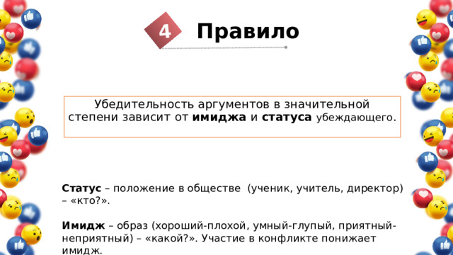 4 Правило 1 Убедительность аргументов в значительной степени зависит от имиджа и статуса  убеждающего . Статус – положение в обществе (ученик, учитель, директор) – «кто?».  Имидж – образ (хороший-плохой, умный-глупый, приятный-неприятный) – «какой?». Участие в конфликте понижает имидж. 