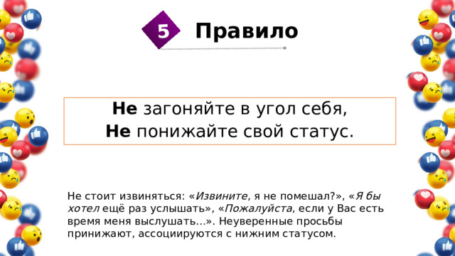 5 Правило 1 Не загоняйте в угол себя, Не понижайте свой статус. Не стоит извиняться: « Извините , я не помешал?», « Я бы хотел ещё раз услышать», « Пожалуйста , если у Вас есть время меня выслушать…». Неуверенные просьбы принижают, ассоциируются с нижним статусом. 