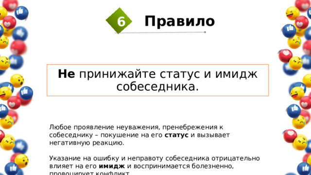 6 Правило  Не принижайте статус и имидж собеседника. Любое проявление неуважения, пренебрежения к собеседнику – покушение на его статус и вызывает негативную реакцию. Указание на ошибку и неправоту собеседника отрицательно влияет на его имидж и воспринимается болезненно, провоцирует конфликт. 