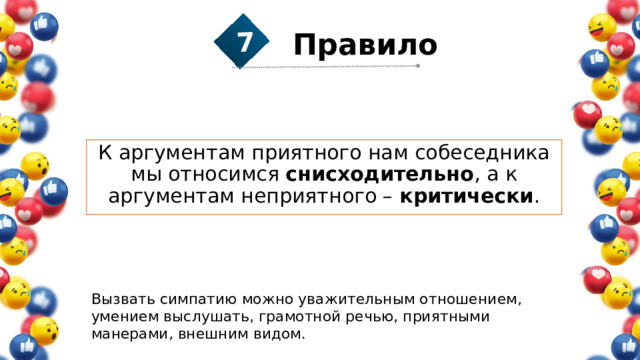 7 Правило  К аргументам приятного нам собеседника мы относимся снисходительно , а к аргументам неприятного – критически . Вызвать симпатию можно уважительным отношением, умением выслушать, грамотной речью, приятными манерами, внешним видом. 