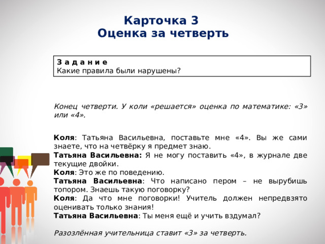 Карточка 3  Оценка за четверть З а д а н и е Какие правила были нарушены? Конец четверти. У коли «решается» оценка по математике: «3» или «4».   Коля : Татьяна Васильевна, поставьте мне «4». Вы же сами знаете, что на четвёрку я предмет знаю. Татьяна Васильевна: Я не могу поставить «4», в журнале две текущие двойки. Коля : Это же по поведению. Татьяна Васильевна : Что написано пером – не вырубишь топором. Знаешь такую поговорку? Коля : Да что мне поговорки! Учитель должен непредвзято оценивать только знания! Татьяна Васильевна : Ты меня ещё и учить вздумал? Разозлённая учительница ставит «3» за четверть. 