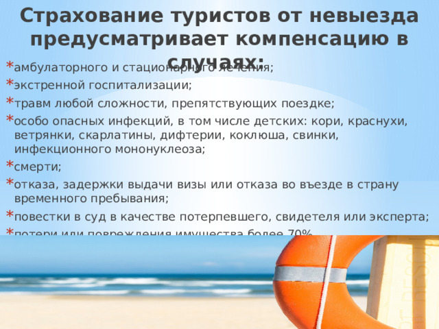 Страхование туристов от невыезда предусматривает компенсацию в случаях: амбулаторного и стационарного лечения; экстренной госпитализации; травм любой сложности, препятствующих поездке; особо опасных инфекций, в том числе детских: кори, краснухи, ветрянки, скарлатины, дифтерии, коклюша, свинки, инфекционного мононуклеоза; смерти; отказа, задержки выдачи визы или отказа во въезде в страну временного пребывания; повестки в суд в качестве потерпевшего, свидетеля или эксперта; потери или повреждения имущества более 70%. 