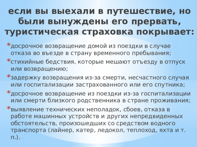 если вы выехали в путешествие, но были вынуждены его прервать, туристическая страховка покрывает: досрочное возвращение домой из поездки в случае отказа во въезде в страну временного пребывания; стихийные бедствия, которые мешают отъезду в отпуск или возвращению; задержку возвращения из-за смерти, несчастного случая или госпитализации застрахованного или его спутника; досрочное возвращение из поездки из-за госпитализации или смерти близкого родственника в стране проживания; выявление технических неполадок, сбоев, отказа в работе машинных устройств и других непредвиденных обстоятельств, произошедших со средством водного транспорта (лайнер, катер, ледокол, теплоход, яхта и т. п.). 