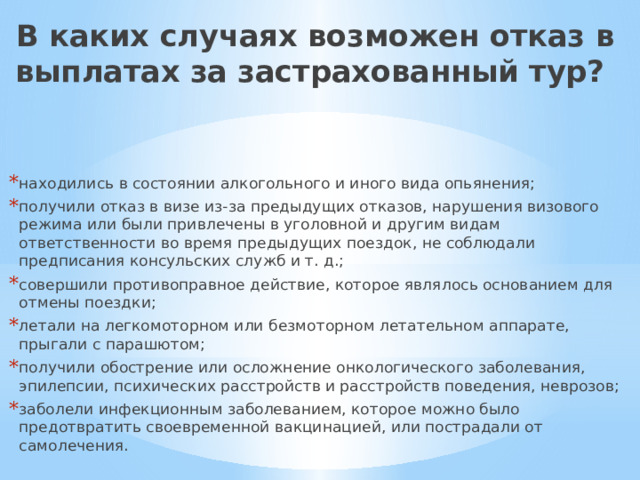 В каких случаях возможен отказ в выплатах за застрахованный тур? находились в состоянии алкогольного и иного вида опьянения; получили отказ в визе из-за предыдущих отказов, нарушения визового режима или были привлечены в уголовной и другим видам ответственности во время предыдущих поездок, не соблюдали предписания консульских служб и т. д.; совершили противоправное действие, которое являлось основанием для отмены поездки; летали на легкомоторном или безмоторном летательном аппарате, прыгали с парашютом; получили обострение или осложнение онкологического заболевания, эпилепсии, психических расстройств и расстройств поведения, неврозов; заболели инфекционным заболеванием, которое можно было предотвратить своевременной вакцинацией, или пострадали от самолечения.  