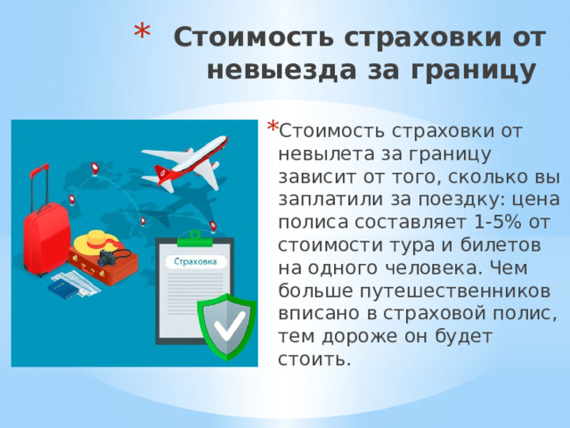 Стоимость страховки от невыезда за границу  Стоимость страховки от невылета за границу зависит от того, сколько вы заплатили за поездку: цена полиса составляет 1-5% от стоимости тура и билетов на одного человека. Чем больше путешественников вписано в страховой полис, тем дороже он будет стоить. 