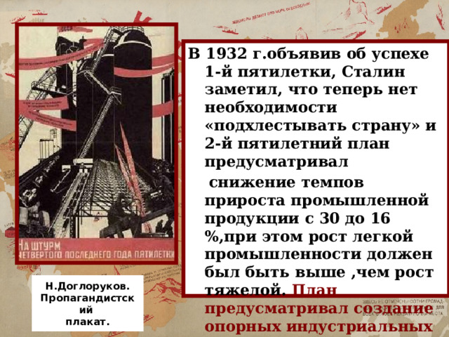 В 1932 г.объявив об успехе 1-й пятилетки, Сталин заметил, что теперь нет необходимости «подхлестывать страну» и 2-й пятилетний план предусматривал  снижение темпов прироста промышленной продукции с 30 до 16 %,при этом рост легкой промышленности должен был быть выше ,чем рост тяжелой. План предусматривал создание опорных индустриальных баз на Урале, в Сибири, Средней Азии. Н.Доглоруков. Пропагандистский плакат. 