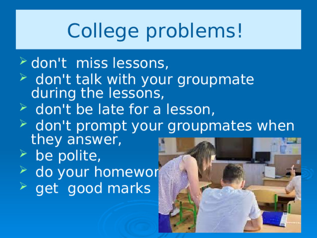 College problems! don't miss lessons,  don't talk with your groupmate during the lessons,  don't be late for a lesson,  don't prompt your groupmates when they answer,  be polite,  do your homework,  get good marks 