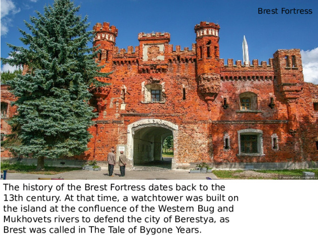 Brest Fortress The history of the Brest Fortress dates back to the 13th century. At that time, a watchtower was built on the island at the confluence of the Western Bug and Mukhovets rivers to defend the city of Berestya, as Brest was called in The Tale of Bygone Years. 