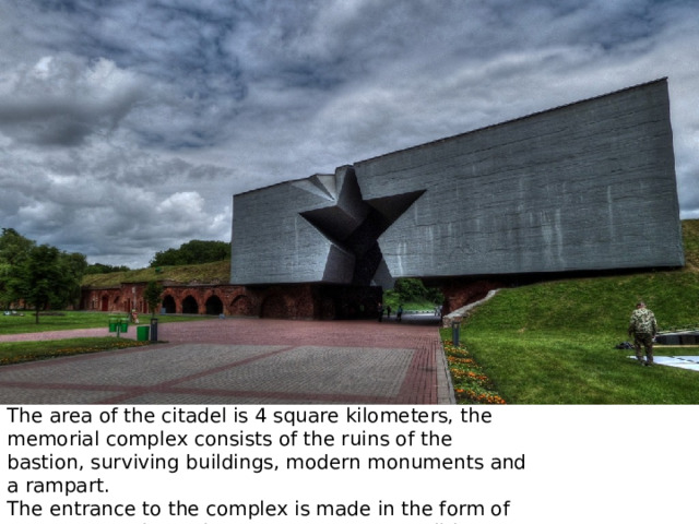 The area of the citadel is 4 square kilometers, the memorial complex consists of the ruins of the bastion, surviving buildings, modern monuments and a rampart. The entrance to the complex is made in the form of a star carved in a reinforced concrete monolith. 