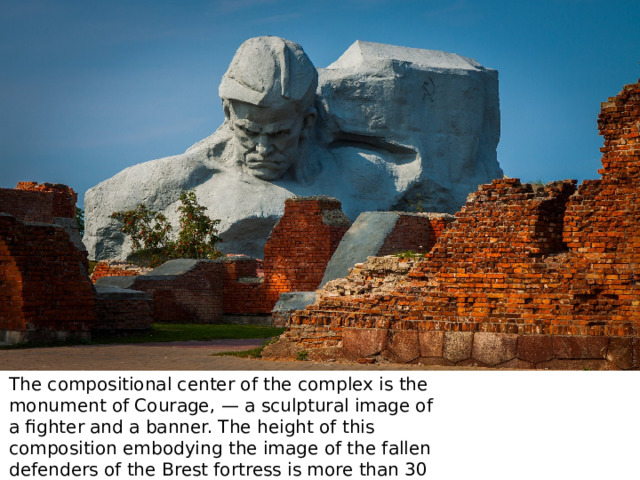 The compositional center of the complex is the monument of Courage, — a sculptural image of a fighter and a banner. The height of this composition embodying the image of the fallen defenders of the Brest fortress is more than 30 meters. 