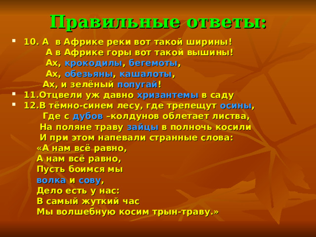 Правильные ответы: 10. А в Африке реки вот такой ширины!  А в Африке горы вот такой вышины!  Ах, крокодилы , бегемоты ,  Ах, обезьяны , кашалоты ,  Ах, и зелёный попугай ! 11.Отцвели уж давно хризантемы в саду 12.В тёмно-синем лесу, где трепещут осины ,  Где с дубов –колдунов облетает листва,  На поляне траву зайцы в полночь косили  И при этом напевали странные слова:  «А нам всё равно,  А нам всё равно,  Пусть боимся мы  волка и сову ,  Дело есть у нас:  В самый жуткий час  Мы волшебную косим трын-траву.» 