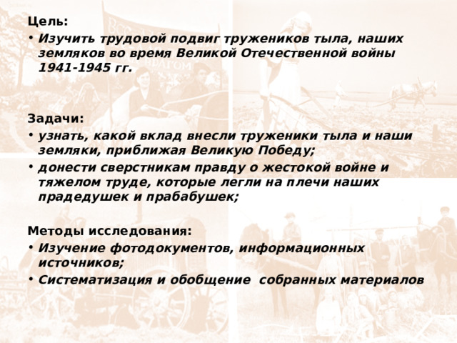 Цель: Изучить трудовой подвиг тружеников тыла, наших земляков во время Великой Отечественной войны 1941-1945 гг. Задачи: узнать, какой вклад внесли труженики тыла и наши земляки, приближая Великую Победу; донести сверстникам правду о жестокой войне и тяжелом труде, которые легли на плечи наших прадедушек и прабабушек; Методы исследования: Изучение фотодокументов, информационных источников; Систематизация и обобщение собранных материалов 