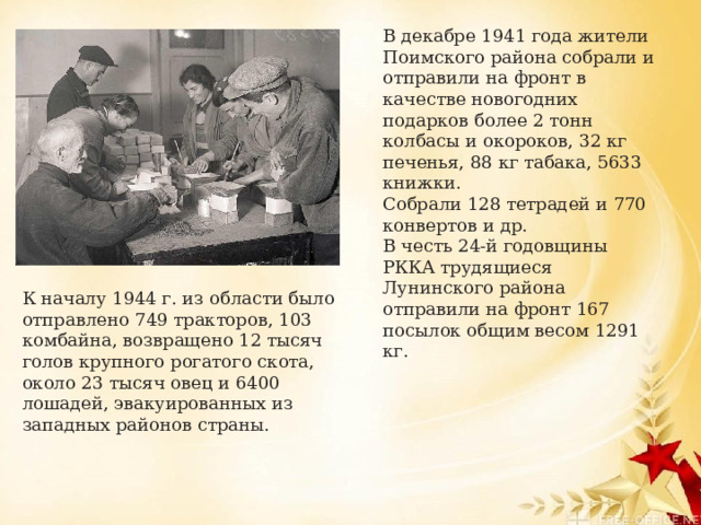 В декабре 1941 года жители Поимского района собрали и отправили на фронт в качестве новогодних подарков более 2 тонн колбасы и окороков, 32 кг печенья, 88 кг табака, 5633 книжки. Собрали 128 тетрадей и 770 конвертов и др. В честь 24-й годовщины РККА трудящиеся Лунинского района отправили на фронт 167 посылок общим весом 1291 кг.   К началу 1944 г. из области было отправлено 749 тракторов, 103 комбайна, возвращено 12 тысяч голов крупного рогатого скота, около 23 тысяч овец и 6400 лошадей, эвакуированных из западных районов страны. 