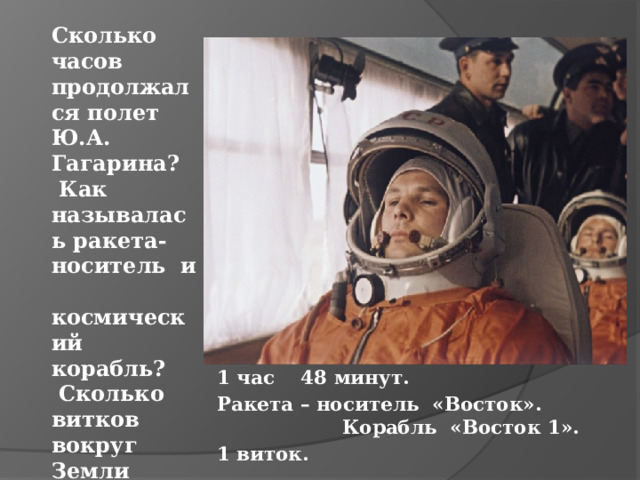 Сколько часов продолжался полет Ю.А. Гагарина? Как называлась ракета-носитель и космический корабль? Сколько витков вокруг Земли сделал Ю.А. Гагарин? 1 час 48 минут. Ракета – носитель «Восток». Корабль «Восток 1». 1 виток. 