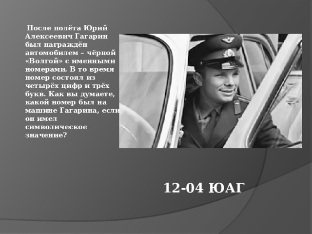  После полёта Юрий Алексеевич Гагарин был награждён автомобилем – чёрной «Волгой» с именными номерами. В то время номер состоял из четырёх цифр и трёх букв. Как вы думаете, какой номер был на машине Гагарина, если он имел символическое значение?   12-04 ЮАГ 