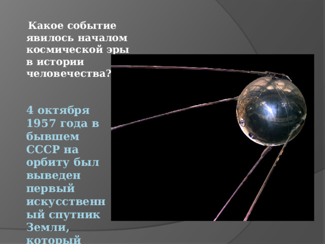  Какое событие явилось началом космической эры в истории человечества? 4 октября 1957 года в бывшем СССР на орбиту был выведен первый искусственный спутник Земли, который назывался «Спутник».)   