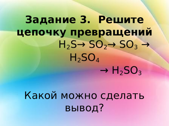 Задание 3. Решите цепочку превращений  H 2 S→ SO 2 → SO 3 → H 2 SO 4   → H 2 SO 3   Какой можно сделать вывод? 