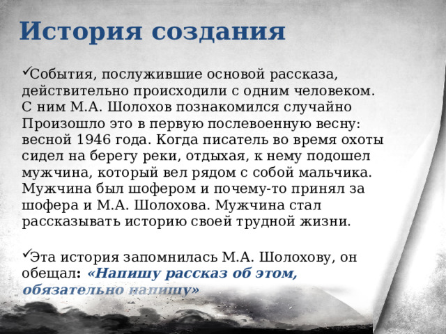 История создания События, послужившие основой рассказа, действительно происходили с одним человеком. С ним М.А. Шолохов познакомился случайно Произошло это в первую послевоенную весну: весной 1946 года. Когда писатель во время охоты сидел на берегу реки, отдыхая, к нему подошел мужчина, который вел рядом с собой мальчика. Мужчина был шофером и почему-то принял за шофера и М.А. Шолохова. Мужчина стал рассказывать историю своей трудной жизни.    Эта история запомнилась М.А. Шолохову, он обещал : «Напишу рассказ об этом, обязательно напишу» 