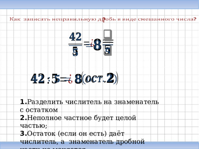   ?                   1. Разделить числитель на знаменатель с остатком 2. Неполное частное будет целой частью; 3. Остаток (если он есть) даёт числитель, а знаменатель дробной части не меняется . 