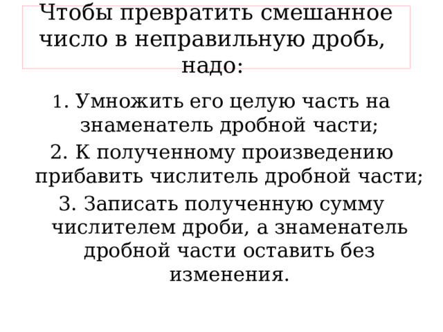 Чтобы превратить смешанное число в неправильную дробь, надо: 1 . Умножить его целую часть на знаменатель дробной части; 2. К полученному произведению прибавить числитель дробной части; 3. Записать полученную сумму числителем дроби, а знаменатель дробной части оставить без изменения. 