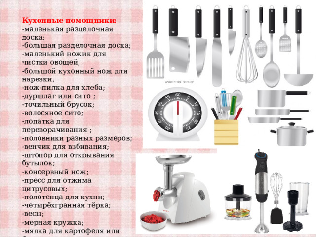 Кухонные помощники: -маленькая разделочная доска; -большая разделочная доска; -маленький ножик для чистки овощей; -большой кухонный нож для нарезки; -нож-пилка для хлеба; -дуршлаг или сито ; -точильный брусок; -волосяное сито; -лопатка для переворачивания ; -половники разных размеров; -венчик для взбивания; -штопор для открывания бутылок; -консервный нож; -пресс для отжима цитрусовых; -полотенца для кухни; -четырёхгранная тёрка; -весы; -мерная кружка; -мялка для картофеля или блендер; -миксер. 