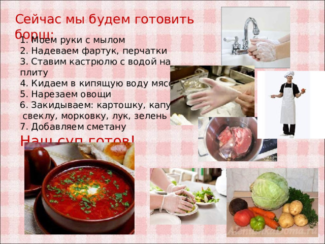 Сейчас мы будем готовить борщ: 1. Моем руки с мылом 2. Надеваем фартук, перчатки 3. Ставим кастрюлю с водой на плиту 4. Кидаем в кипящую воду мясо 5. Нарезаем овощи 6. Закидываем: картошку, капусту, свеклу, морковку, лук, зелень 7. Добавляем сметану Наш суп готов! 
