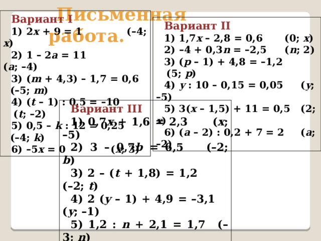 Вариант I 1) 2 х + 9 = 1   ( – 4; х ) 2) 1 – 2 а = 11    ( а ; – 4) 3) ( m + 4,3) – 1,7 = 0,6 ( – 5; m ) 4) ( t  – 1) : 0,5 = – 10  ( t ; – 2) 5) 0,5 –  k : 12 = 0,25 ( – 4; k ) 6) – 5 х = 0   ( х ; 3) Письменная работа. Вариант II 1) 1,7 х  – 2,8 = 0,6   (0; х ) 2) – 4 + 0,3 n = – 2,5   ( n ; 2) 3) ( p  – 1) + 4,8 = – 1,2  (5; p ) 4) y : 10 – 0,15 = 0,05  ( y ; – 5) 5) 3( x  – 1,5) + 11 = 0,5  (2; x ) 6) ( a  – 2) : 0,2 + 7 = 2  ( a ; – 2) Вариант III 1) 0,7 х + 1,6 = 2,3   ( x ; – 5) 2) 3 – 0,7 b = 6,5   ( – 2; b ) 3) 2 – ( t + 1,8) = 1,2   ( – 2; t ) 4) 2 ( y  – 1) + 4,9 = – 3,1  ( y ; – 1) 5) 1,2 : n + 2,1 = 1,7  ( – 3; n ) 6) (2 + c ) : 0,4 + 6,5 = 1,5  ( c ; – 3) 