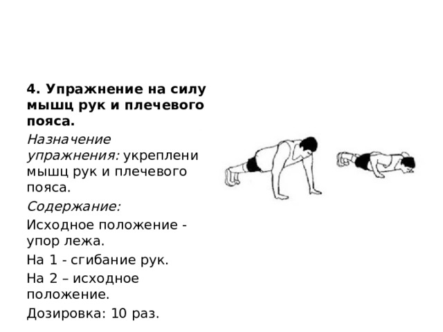4. Упражнение на силу мышц рук и плечевого пояса. Назначение упражнения:  укрепление мышц рук и плечевого пояса. Содержание: Исходное положение - упор лежа. На 1 - сгибание рук. На 2 – исходное положение. Дозировка: 10 раз. 