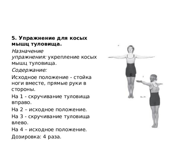5. Упражнение для косых мышц туловища. Назначение упражнения:  укрепление косых мышц туловища. Содержание: Исходное положение - стойка ноги вместе, прямые руки в стороны. На 1 - скручивание туловища вправо. На 2 – исходное положение. На 3 - скручивание туловища влево. На 4 – исходное положение. Дозировка: 4 раза. 