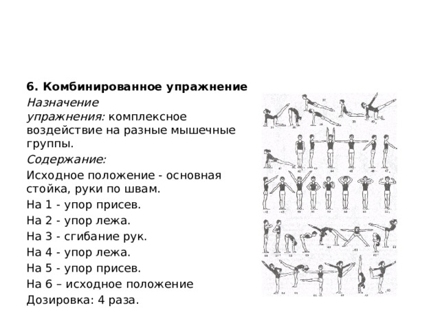 6. Комбинированное упражнение Назначение упражнения:  комплексное воздействие на разные мышечные группы. Содержание: Исходное положение - основная стойка, руки по швам. На 1 - упор присев. На 2 - упор лежа. На 3 - сгибание рук. На 4 - упор лежа. На 5 - упор присев. На 6 – исходное положение Дозировка: 4 раза. 