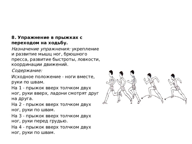 8. Упражнение в прыжках с переходом на ходьбу. Назначение упражнения:  укрепление и развитие мышц ног, брюшного пресса, развитие быстроты, ловкости, координации движений. Содержание: Исходное положение - ноги вместе, руки по швам. На 1 - прыжок вверх толчком двух ног, руки вверх, ладони смотрят друг на друга. На 2 - прыжок вверх толчком двух ног, руки по швам. На 3 - прыжок вверх толчком двух ног, руки перед грудью. На 4 - прыжок вверх толчком двух ног, руки по швам. 