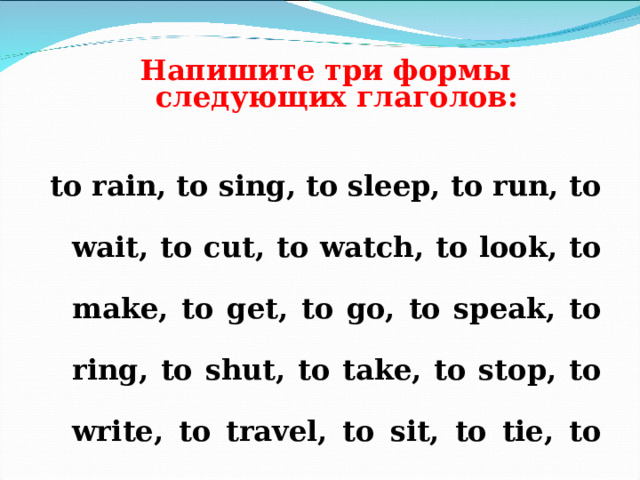   Напишите три формы следующих глаголов :   to rain, to sing, to sleep, to run, to wait, to cut, to watch, to look, to make, to get, to go, to speak, to ring, to shut, to take, to stop, to write, to travel, to sit, to tie, to play, to begin, to give, to do, to stand.  