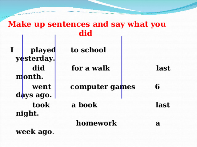    Make up sentences and say what you did I played  to school  yesterday.  did  for a walk  last month.  went  computer games  6 days ago.  took  a book  last night.    homework  a week ago . 