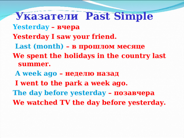 Указатели Past Simple Yesterday – вчера Yesterday I saw your friend.  Last (month) – в прошлом месяце We spent the holidays in the country last summer.  A week ago  – неделю назад  I went to the park a week ago. The day before yesterday  – позавчера We watched TV the day before yesterday.     