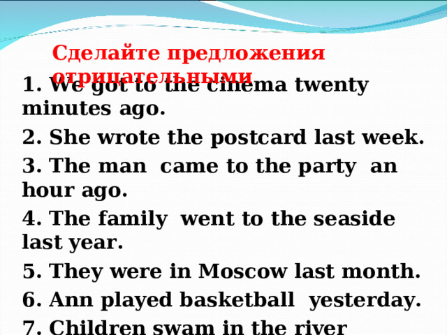 Сделайте предложения отрицательными 1 . We got to the cinema twenty minutes ago. 2. She wrote the postcard last week. 3. The man came to the party an hour ago. 4. The family went to the seaside last year. 5. They were in Moscow last month. 6. Ann played basketball yesterday. 7. Children swam in the river yesterday. 8. I lived in St. Petersburg two years ago .   
