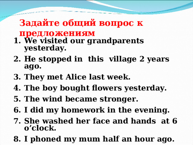 Задайте общий вопрос к предложениям We visited our grandparents yesterday. He stopped in this village 2 years ago. They met Alice last week. The boy bought flowers yesterday. The wind became stronger. I did my homework in the evening. She washed her face and hands at 6 o’clock. I phoned my mum half an hour ago. The cat jumped and broke the vase. 