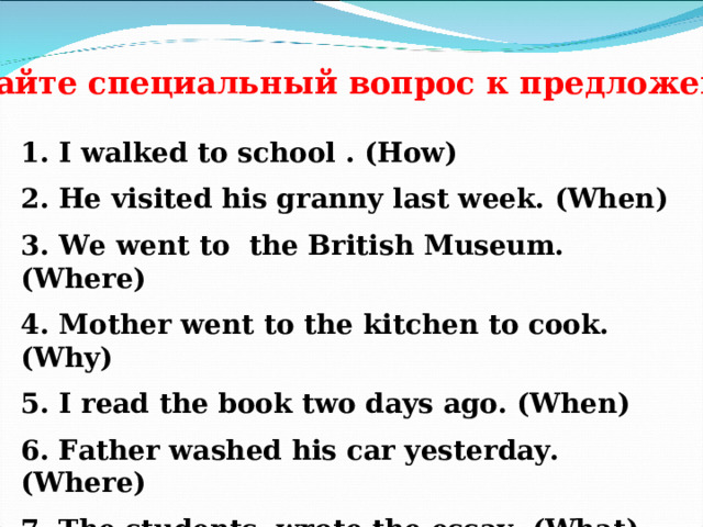 Задайте специальный вопрос к предложениям 1 . I walked to school . (How) 2. He visited his granny last week. (When) 3. We went to the British Museum. (Where) 4. Mother went to the kitchen to cook. (Why) 5. I read the book two days ago. (When) 6. Father washed his car yesterday. (Where) 7. The students wrote the essay. (What) 8. The boy played tennis . (What) 