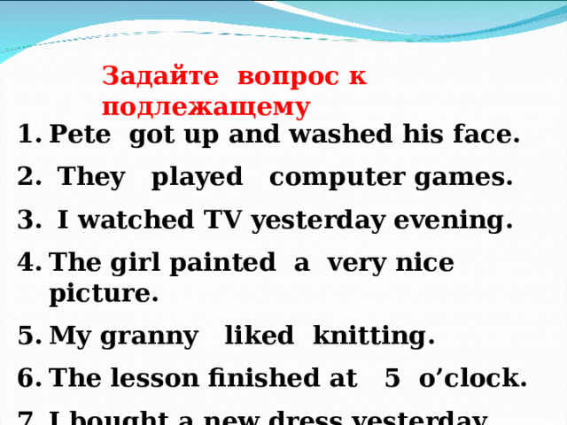 Задайте вопрос к подлежащему Pete got up and washed his face.  They played computer games.  I watched TV yesterday evening. The girl painted a very nice picture. My granny liked knitting. The lesson finished at 5 o’clock. I bought a new dress yesterday. 