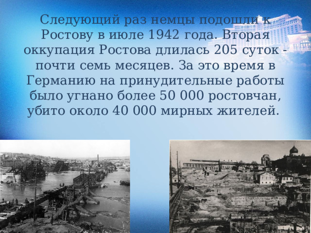 Следующий раз немцы подошли к Ростову в июле 1942 года. Вторая оккупация Ростова длилась 205 суток - почти семь месяцев. За это время в Германию на принудительные работы было угнано более 50 000 ростовчан, убито около 40 000 мирных жителей. 