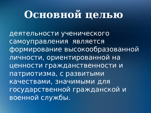 Основной целью деятельности ученического самоуправления является формирование высокообразованной личности, ориентированной на ценности гражданственности и патриотизма, с развитыми качествами, значимыми для государственной гражданской и военной службы. 