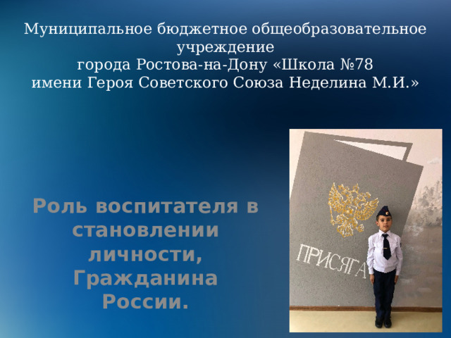Муниципальное бюджетное общеобразовательное учреждение  города Ростова-на-Дону «Школа №78  имени Героя Советского Союза Неделина М.И.»    Роль воспитателя в становлении личности, Гражданина России. 