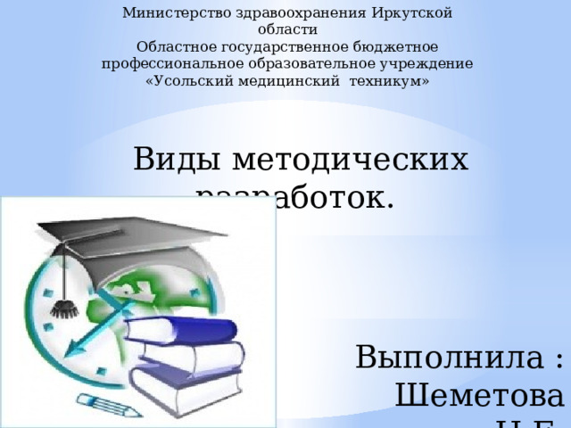 Министерство здравоохранения Иркутской области Областное государственное бюджетное профессиональное образовательное учреждение «Усольский медицинский техникум» Виды методических разработок. Выполнила : Шеметова Н.Е. 