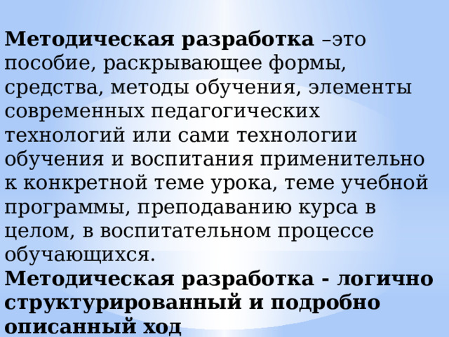 Методическая разработка –это пособие, раскрывающее формы, средства, методы обучения, элементы современных педагогических технологий или сами технологии обучения и воспитания применительно к конкретной теме урока, теме учебной программы, преподаванию курса в целом, в воспитательном процессе обучающихся. Методическая разработка - логично структурированный и подробно описанный ход проведения учебного занятия. 