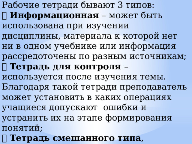 Рабочие тетради бывают 3 типов:  Информационная – может быть использована при изучении дисциплины, материала к которой нет ни в одном учебнике или информация рассредоточены по разным источникам;  Тетрадь для контроля – используется после изучения темы. Благодаря такой тетради преподаватель может установить в каких операциях учащиеся допускают ошибки и устранить их на этапе формирования понятий;  Тетрадь смешанного типа , включающая информационный и контролирующий блоки. Такая тетрадь содержит в себе новый учебный материал  и задания для контроля знаний и умений. 