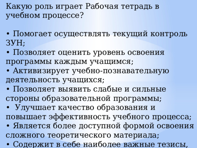 Какую роль играет Рабочая тетрадь в учебном процессе? • Помогает осуществлять текущий контроль ЗУН; • Позволяет оценить уровень освоения программы каждым учащимся; • Активизирует учебно-познавательную деятельность учащихся; • Позволяет выявить слабые и сильные стороны образовательной программы; • Улучшает качество образования и повышает эффективность учебного процесса; • Является более доступной формой освоения сложного теоретического материала; • Содержит в себе наиболее важные тезисы, выводы, показатели (даты, количество и другие цифровые сведения) по основным темам программы. 