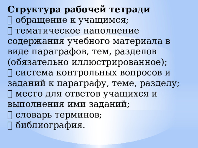 Структура рабочей тетради  обращение к учащимся;  тематическое наполнение содержания учебного материала в виде параграфов, тем, разделов (обязательно иллюстрированное);  система контрольных вопросов и заданий к параграфу, теме, разделу;  место для ответов учащихся и выполнения ими заданий;  словарь терминов;  библиография. 