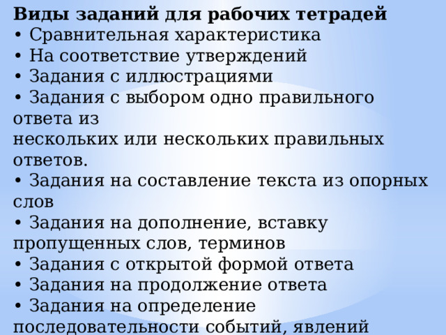 Виды заданий для рабочих тетрадей • Сравнительная характеристика • На соответствие утверждений • Задания с иллюстрациями • Задания с выбором одно правильного ответа из нескольких или нескольких правильных ответов. • Задания на составление текста из опорных слов • Задания на дополнение, вставку пропущенных слов, терминов • Задания с открытой формой ответа • Задания на продолжение ответа • Задания на определение последовательности событий, явлений • Задания на выявление ошибок в тексте (Подчеркните ошибки и над неверными словами впишите правильные варианты 